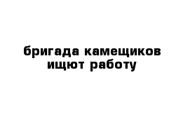 бригада камещиков ищют работу